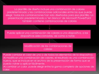 La plantilla de diseño incluye una combinación de colores predeterminada y las combinaciones adicionales entre las que puede elegir, todas las combinaciones han sido diseñadas para esa plantilla. La presentación predeterminada o "en blanco" de Microsoft PowerPoint también contiene combinaciones de coloresPuede aplicar una combinación de colores a una diapositiva, a las diapositivas seleccionadas, así como a notasModificación de las combinaciones de coloresPuede cambiar el color de uno o de todos los elementos de la diapositiva.Al modificar una combinación de colores, el resultado es una combinación nueva, que se incluye en el archivo de la presentación de forma que se pueda volver a aplicar fácilmente.Al cambiar un color, puede elegir entre la gama completa de opciones de color.