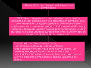 Utilizar colores que no estén incluidos en una combinaciónSi introduce colores nuevos que no forman parte de una combinación, por ejemplo, si en una presentación cambia el color de una fuente en un lugar o agrega un color especial a un objeto, los nuevos colores se agregan a todos los menús de color y aparecen debajo de los ocho colores de la combinación. La vista de todos los colores utilizados ayuda a mantener la uniformidad en cuanto al color en toda la presentación.Colores de la combinación de coloresNuevos colores agregados a la presentaciónPuede agregar y mostrar hasta ocho nuevos colores. Los colores que agregue y que no estén incluidos en la combinación, ni cambian ni se actualizan en el caso de que vuelva a aplicar la combinación o cambie la plantilla de diseño.