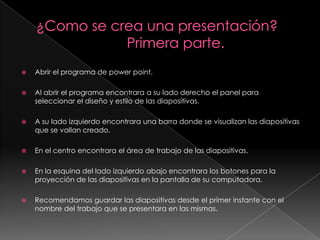 ¿Como se crea una presentación?                       Primera parte.Abrir el programa de power point.Al abrir el programa encontrara a su lado derecho el panel para seleccionar el diseño y estilo de las diapositivas.A su lado izquierdo encontrara una barra donde se visualizan las diapositivas que se vallan creado.En el centro encontrara el área de trabajo de las diapositivas.En la esquina del lado izquierdo abajo encontrara los botones para la proyección de las diapositivas en la pantalla de su computadora.Recomendamos guardar las diapositivas desde el primer instante con el nombre del trabajo que se presentara en las mismas.