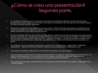¿Cómo se crea una presentación?                       Segunda parte.En  la primera diapositiva por lo general se presenta la portada de trabajo. Escriba el titulo de su presentación en el cuadro que se indica, con letras no mayores a 44 y no menor a 20 y seleccione el formato del estilo de letra  deseado.El formato se selecciona del panel que se encuentra  arriba de la hoja de trabajo. Si requiere de un subtitulo escríbalo en el segundo cuadro, haciendo uso de un numero menor en las letras para que difiera del formato que seleccione en el titulo.Hecho lo anterior dar clic, en el ratón de lado derecho dentro de la hoja de trabajo para seleccionar el color de fondo de su diapositiva. Seleccione fondo para buscar el color que desee. Puede incluso ir dentro de esa misma sección donde indica “ efectos de relleno”, donde encontrara una gama de recursos para combinar dos colores de su preferencia y el estilo de sombreado  de los colores a su gusto.Si no desea  hacer su propia combinación, puede ir a su panel arriba  y seleccione “ estilos de diapositivas”, donde encontrara diversos colores  para la presentación. Seleccione uno.Terminada la portada, seleccionar  en el botón de insertar una nueva pagina.Si lo que desea continuación es iniciar su presentación con gráficos, seleccioné del panel derecho  el diseño de la diapositiva. Si lo que iniciara es con dibujos, es el mismo proceso. Si insertara un párrafo, inicie a escribir en los cuadros que aparecen instantáneamente.Si requiere de mas hojas, solo seleccione  en el panel de arriba el botón de insertar, luego seleccione “nueva pagina”.