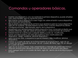 Comandos u operadores básicas.Insertar una diapositiva: una vez realizada la primera diapositiva, puede añadirse mas, para hacerlo. siga los siguientes pasos:Elija insertar nueva diapositiva o bien haga clic sobre el botón nueva diapositiva de la barra de herramientasElija el diseño que desee en la ventana que aparezca para la nueva diapositiva  agá clic en aceptar. De esta manera podrá crear cuantas diapositivas desee. Configurar el fondo:  elija formato, diseño de la diapositiva Aparecerá una ventana para la nueva diapositiva que contendrá el diseño que estaba utilizando, agá clic sobre el nuevo diseño y pulse el botón de aceptar.Deberá tener en cuenta que cualquier diseño puede ser  modificado.borrar una idea positiva :ira vista día positiva o vista clasificadora de                           diapositiva , elegir, modificar, eliminar diapositiva .seleccionar en vista  o esquema la que le interese y elija modificar, eliminar diapositiva. insertar un cuadro de texto: en la ficha insertar en el grupo texto, agá clic en cuadro de texto después de hacer  clic en  cuadro de texto, agá clic en dibujar en cuadro de texto.agá clic en el documento, hoja, presentación o mensaje de correo electrónico después arrastre para dibujar el cuadro de texto con el tamaño que desee.para agregar texto a un cuadro de texto, agá clic  dentro de el escriba o pegue el texto.