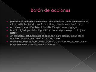 Botón de acciones para insertar un botón de acciones : en ilustraciones, de la ficha insertar, as clic en la flecha situada bajo formas y luego has clic en el botón mas.en botones de acción , has clic en el botón que quieras agregar.has clic algún lugar de la diapositiva y arrastra el puntero para dibujar el botón.en el cuadro configuraciones de la acción, para escoger lo que ase el botón al hacer clic, vea la ficha  clic del mouse.ahora ya puedes escoger como acción ira a un híper vinculo, ejecutar un programa o marco, o reproducir un sonido.