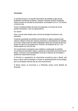 Conclusão


A camada pré-sal é um grande reservatório de petróleo e gás natural,
localizado nas Bacias de Santos, Campos e Espírito Santo.É localizada
abaixo a baixo da camada de sal portanto, se localizam de 5 a 7 mil metros
a nível do mar.
Foram investidos bilhões de reais em pesquisas, em busca de novas
jazidas de petróleo, mas nos perguntamos:
Foi viável?
Pois o mundo está voltado para a busca de energia renováveis e não
poluentes.
A grande quantidade de petróleo encontrados em alguns estados pode
colocar o Brasil na lista dos maiores produtores e exportadores de petróleo
do mundo. Estas reservas estão localizadas abaixo da camada de sal (que
podem ter até 2 km de espessura). Portanto, se localizam de 5 a 7 mil
metros abaixo do nível do mar.
Os investimentos necessários para viabilizar a exploração do petróleo
na camada pré-sal podem elevar o padrão de crescimento da economia do
Brasil, o pré-sal é uma possibilidade concreta e histórica de consolidar o
padrão de crescimento do país.
O Pré-Sal é a perspectiva de crescimento econômico para o Brasil, pois
gerou e gera muitos empregos e investe no aperfeiçoamento da tecnologia,
pois as condições naturais são as mais imprevisíveis.

O Brasil cresce na Economia e a Petrobrás cresce como Modelo de
Empresa.




                                                                              3
 