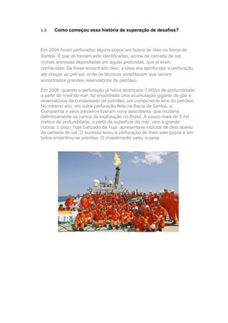 1.3-   Como começou essa história de superação de desafios?



Em 2004 foram perfurados alguns poços em busca de óleo na Bacia de
Santos. É que ali haviam sido identificadas, acima da camada de sal,
rochas arenosas depositadas em águas profundas, que já eram
conhecidas. Se fosse encontrado óleo, a ideia era aprofundar a perfuração
até chegar ao pré-sal, onde os técnicos acreditavam que seriam
encontrados grandes reservatórios de petróleo.

Em 2006, quando a perfuração já havia alcançado 7.600m de profundidade
a partir do nível do mar, foi encontrada uma acumulação gigante de gás e
reservatórios de condensado de petróleo, um componente leve do petróleo.
No mesmo ano, em outra perfuração feita na Bacia de Santos, a
Companhia e seus parceiros fizeram nova descoberta, que mudaria
definitivamente os rumos da exploração no Brasil. A pouco mais de 5 mil
metros de profundidade, a partir da superfície do mar, veio a grande
notícia: o poço, hoje batizado de Tupi, apresentava indícios de óleo abaixo
da camada de sal. O sucesso levou à perfuração de mais sete poços e em
todos encontrou-se petróleo. O investimento valeu a pena.
 