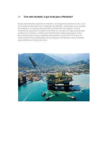 1.4-   Com este resultado, o que muda para a Petrobras?


Essas descobertas elevarão a empresa, ao longo dos próximos anos, a um
novo patamar de reservas e produção de petróleo, colocando-a em posição
de destaque no ranking das grandes companhias operadoras. Com a
experiência adquirida no desenvolvimento de campos em águas profundas
da Bacia de Campos, os técnicos da Petrobras estão preparados, hoje,
para desenvolver as acumulações descobertas no pré-sal. Para isso, já
estão promovendo adaptações da tecnologia e da logística desenvolvidas
pela empresa ao longo dos anos.
 