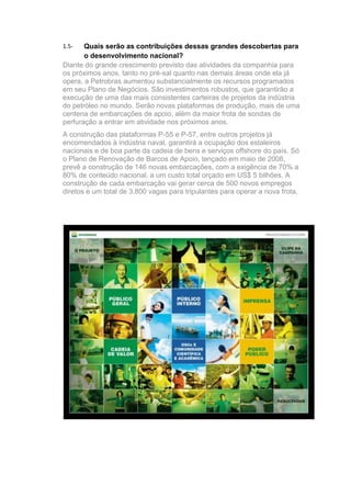 1.5-   Quais serão as contribuições dessas grandes descobertas para
       o desenvolvimento nacional?
Diante do grande crescimento previsto das atividades da companhia para
os próximos anos, tanto no pré-sal quanto nas demais áreas onde ela já
opera, a Petrobras aumentou substancialmente os recursos programados
em seu Plano de Negócios. São investimentos robustos, que garantirão a
execução de uma das mais consistentes carteiras de projetos da indústria
do petróleo no mundo. Serão novas plataformas de produção, mais de uma
centena de embarcações de apoio, além da maior frota de sondas de
perfuração a entrar em atividade nos próximos anos.
A construção das plataformas P-55 e P-57, entre outros projetos já
encomendados à indústria naval, garantirá a ocupação dos estaleiros
nacionais e de boa parte da cadeia de bens e serviços offshore do país. Só
o Plano de Renovação de Barcos de Apoio, lançado em maio de 2008,
prevê a construção de 146 novas embarcações, com a exigência de 70% a
80% de conteúdo nacional, a um custo total orçado em US$ 5 bilhões. A
construção de cada embarcação vai gerar cerca de 500 novos empregos
diretos e um total de 3.800 vagas para tripulantes para operar a nova frota.
 