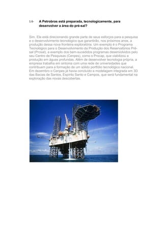 1.6-   A Petrobras está preparada, tecnologicamente, para
       desenvolver a área do pré-sal?


Sim. Ela está direcionando grande parte de seus esforços para a pesquisa
e o desenvolvimento tecnológico que garantirão, nos próximos anos, a
produção dessa nova fronteira exploratória. Um exemplo é o Programa
Tecnológico para o Desenvolvimento da Produção dos Reservatórios Pré-
sal (Prosal), a exemplo dos bem-sucedidos programas desenvolvidos pelo
seu Centro de Pesquisas (Cenpes), como o Procap, que viabilizou a
produção em águas profundas. Além de desenvolver tecnologia própria, a
empresa trabalha em sintonia com uma rede de universidades que
contribuem para a formação de um sólido portfólio tecnológico nacional.
Em dezembro o Cenpes já havia concluído a modelagem integrada em 3D
das Bacias de Santos, Espírito Santo e Campos, que será fundamental na
exploração das novas descobertas.
 