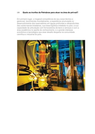 1.8-   Quais os trunfos da Petrobras para atuar na área do pré-sal?


Em primeiro lugar, a inegável competência de seu corpo técnico e
gerencial, reconhecida mundialmente; a experiência acumulada no
desenvolvimento dos reservatórios em águas profundas e ultraprofundas
das outras bacias brasileiras; sua base logística instalada no país; a sua
capacidade de articulação com fornecedores de bens e serviços e com a
área acadêmica no aporte de conhecimento; e o grande interesse
econômico e tecnológico que esse desafio desperta na comunidade
científica e industrial do país.
 