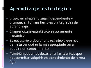 Aprendizaje estratégico
 propician el aprendizaje independiente y
  promueven formas flexibles o integradas de
  aprendizaje.
 El aprendizaje estratégico es puramente
  mecánico
 Es necesario elaborar una estrategia que nos
  permita ver qué es lo más apropiado para
  adquirir un conocimiento.
 También podemos desarrollar las técnicas que
  nos permitan adquirir un conocimiento de forma
  ágil.
 