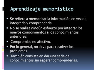 Aprendizaje memorístico
 Se refiere a memorizar la información en vez de
    integrarla y comprenderla
   No se realiza ningún esfuerzo por integrar los
    nuevos conocimientos a los conocimientos
    anteriores.
    Compromiso no afectivo.
   Por lo general, no sirve para resolver los
    problemas
    También consiste en dar una serie de
    conocimientos sin esperar comprenderlas.
 