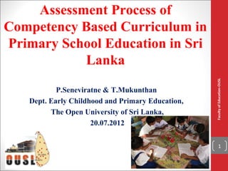 Assessment Process of
Competency Based Curriculum in
Primary School Education in Sri
           Lanka




                                                  Faculty of Education-OUSL
           P.Seneviratne & T.Mukunthan
   Dept. Early Childhood and Primary Education,
         The Open University of Sri Lanka,
                     20.07.2012

                                                          1
 