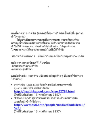 5 
ผลที่คาดว่าจะได้รับ (ผลลัพธ์ที่ต้องการให้เกิดขึ้นเมื่อสิ้นสุดการ 
ทำาโครงงาน) 
ได้ทราบถึงอาหารสุขภาพที่หลากหลาย เหมาะกับคนที่จะ 
ควบคุมนำ้าหนักและมีสุขภาพที่ดีตามไปด้วยอาหารคลีนสามารถ 
ทำาให้มีผิวพรรณสวย ร่างก่ายไม่ล้มป่วยง่าย ได้คุณค่าทาง 
โภชนาการสูงผู้ศึกษาสามารถนำาไปปฏิบัติได้จริง 
สถานที่ดำาเนินการ บ้านนักเรียนและโรงเรียนยุพราชวิทยาลัย 
กลุ่มสาระการเรียนรู้ที่เกี่ยวข้อง 
-กลุ่มสาระการงานอาชีพ 
-กลุ่มสาระสุขศึกษา 
แหล่งอ้างอิง (เอกสาร หรือแหล่งข้อมูลต่าง ๆ ที่นำามาใช้การทำา 
โครงงาน) 
· อาหารคลีน (Clean Food) คืออะไร มาเริ่มต้นทานอาหารเพื่อ 
สุขภาพ.ออนไลน์.เข้าถึงได้จาก: 
http://health.kapook.com/view92784.html 
(วันที่สืบค้นข้อมูล 13 พฤศจิกายน 2557) 
· "Clean Food" สูตรกินชะลอวัย ไกลโรค ด้วยอาหารคลีน 
.ออนไลน์.เข้าถึงได้จาก: 
http://www.hsri.or.th/people/media/food/detail/ 
5221 
(วันที่สืบค้นข้อมูล 13 พฤศจิกายน 2557) 
