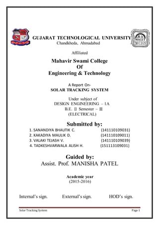 Solar Tracking System Page 1
GUJARAT TECHNOLOGICAL UNIVERSITY
Chandkheda, Ahmadabad
Affiliated
Mahavir Swami College
Of
Engineering & Technology
A Report On-
SOLAR TRACKING SYSTEM
Under subject of
DESIGN ENGINEERING – 1A
B.E. Ⅱ Semester – Ⅲ
(ELECTRICAL)
Submitted by:
1. SANANDIYA BHAUTIK C. (141110109031)
2. KAKADIYA MAULIK D. (141110109011)
3. VALAKI TEJASH V. (141110109039)
4. TADKESHVARWALA ALISH H. (151113109031)
Guided by:
Assist. Prof. MANISHA PATEL
Academic year
(2015-2016)
Internal’s sign. External’s sign. HOD’s sign.
 