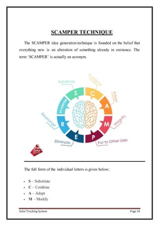Solar Tracking System Page 10
SCAMPER TECHNIQUE
The SCAMPER idea generation technique is founded on the belief that
everything new is an alteration of something already in existence. The
term ‘SCAMPER’ is actually an acronym.
The full form of the individual letters is given below:
 S – Substitute
 C – Combine
 A – Adapt
 M – Modify
 