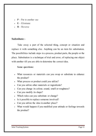 Solar Tracking System Page 11
 P – Put to another use
 E – Eliminate
 R – Reverse
Substitute:-
Take away a part of the selected thing, concept or situation and
replace it with something else. Anything can be an item for substitution.
The possibilities include steps in a process, product parts, the people or the
place. Substitution is a technique of trial and error, of replacing one object
with another till you are able to determine the correct idea.
Some questions:
 What resources or materials can you swap or substitute to enhance
the product?
 What process or product could you utilize?
 Can you utilize other materials or ingredients?
 Can you change its colour, sound, smell or roughness?
 Can you modify its shape?
 Which rules can you substitute or change?
 Is it possible to replace someone involved?
 Can you utilize the idea in another place?
 What would happen if you modified your attitude or feelings towards
the product?
 