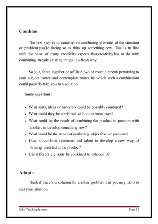 Solar Tracking System Page 12
Combine:-
The next step is to contemplate combining elements of the situation
or problem you’re facing so as think up something new. This is in line
with the view of many creativity experts that creativity has to do with
combining already existing things in a fresh way.
So join, force together or affiliate two or more elements pertaining to
your subject matter and contemplate routes by which such a combination
could possibly take you to a solution.
Some questions:
 What parts, ideas or materials could be possibly combined?
 What could they be combined with to optimize uses?
 What could be the result of combining the product in question with
another, to develop something new?
 What could be the result of combining objectives or purposes?
 How to combine resources and talent to develop a new way of
thinking directed at the product?
 Can different elements be combined to enhance it?
Adapt:-
Think if there’s a solution for another problem that you may mold to
suit your situation.
 