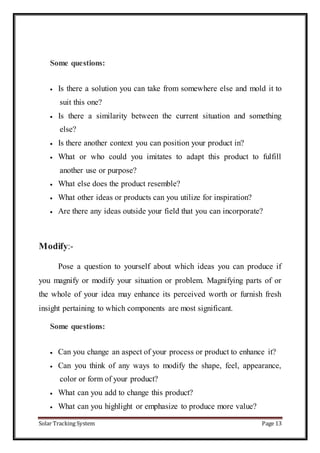 Solar Tracking System Page 13
Some questions:
 Is there a solution you can take from somewhere else and mold it to
suit this one?
 Is there a similarity between the current situation and something
else?
 Is there another context you can position your product in?
 What or who could you imitates to adapt this product to fulfill
another use or purpose?
 What else does the product resemble?
 What other ideas or products can you utilize for inspiration?
 Are there any ideas outside your field that you can incorporate?
Modify:-
Pose a question to yourself about which ideas you can produce if
you magnify or modify your situation or problem. Magnifying parts of or
the whole of your idea may enhance its perceived worth or furnish fresh
insight pertaining to which components are most significant.
Some questions:
 Can you change an aspect of your process or product to enhance it?
 Can you think of any ways to modify the shape, feel, appearance,
color or form of your product?
 What can you add to change this product?
 What can you highlight or emphasize to produce more value?
 