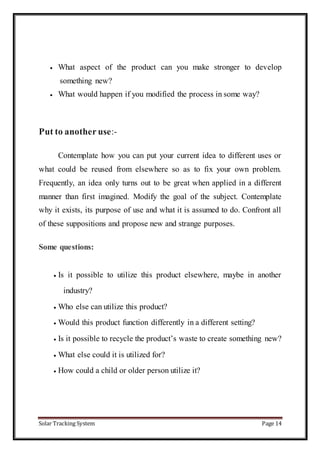 Solar Tracking System Page 14
 What aspect of the product can you make stronger to develop
something new?
 What would happen if you modified the process in some way?
Put to another use:-
Contemplate how you can put your current idea to different uses or
what could be reused from elsewhere so as to fix your own problem.
Frequently, an idea only turns out to be great when applied in a different
manner than first imagined. Modify the goal of the subject. Contemplate
why it exists, its purpose of use and what it is assumed to do. Confront all
of these suppositions and propose new and strange purposes.
Some questions:
 Is it possible to utilize this product elsewhere, maybe in another
industry?
 Who else can utilize this product?
 Would this product function differently in a different setting?
 Is it possible to recycle the product’s waste to create something new?
 What else could it is utilized for?
 How could a child or older person utilize it?
 