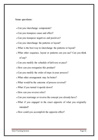 Solar Tracking System Page 16
Some questions:
 Can you interchange components?
 Can you transpose cause and effect?
 Can you transpose negatives and positives?
 Can you interchange the patterns or layout?
 What is the best way to interchange the patterns or layout?
 What other sequence, layout or patterns can you use? Can you think
of any?
 Can you modify the schedule of delivery or pace?
 How can you reorganize this product?
 Can you modify the order of steps in your process?
 What other arrangement may be better?
 What would be the outcome of process reversal?
 What if you turned it upside down?
 How can you reverse roles?
 Can you rearrange or reverse the concept you already have?
 What if you engaged in the exact opposite of what you originally
intended?
 How could you accomplish the opposite effect?
 