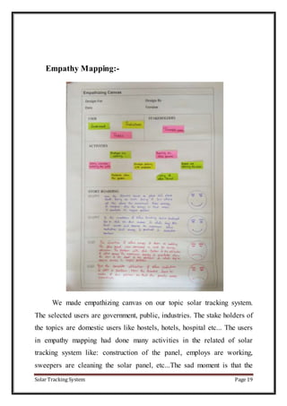 Solar Tracking System Page 19
Empathy Mapping:-
We made empathizing canvas on our topic solar tracking system.
The selected users are government, public, industries. The stake holders of
the topics are domestic users like hostels, hotels, hospital etc... The users
in empathy mapping had done many activities in the related of solar
tracking system like: construction of the panel, employs are working,
sweepers are cleaning the solar panel, etc...The sad moment is that the
 