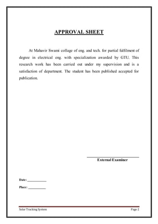 Solar Tracking System Page 2
APPROVAL SHEET
At Mahavir Swami collage of eng. and tech. for partial fulfilment of
degree in electrical eng. with specialization awarded by GTU. This
research work has been carried out under my supervision and is a
satisfaction of department. The student has been published accepted for
publication.
____________________________
External Examiner
Date: ____________
Place: ___________
 