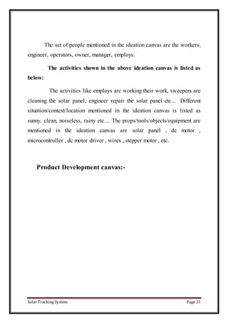 Solar Tracking System Page 21
The set of people mentioned in the ideation canvas are the workers,
engineer, operators, owner, manager, employs.
The activities shown in the above ideation canvas is listed as
below:
The activities like employs are working their work, sweepers are
cleaning the solar panel, engineer repair the solar panel etc... Different
situation/context/location mentioned in the ideation canvas is listed as
sunny, clean, noiseless, rainy etc… The props/tools/objects/equipment are
mentioned in the ideation canvas are solar panel , dc motor ,
microcontroller , dc motor driver , wires , stepper motor , etc.
Product Development canvas:-
 