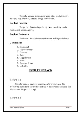 Solar Tracking System Page 23
The solar tracking system experience is this product is more
efficient, easy operation, safe and energy improvement.
ProductFunction:-
The product function is producing more electricity, easily
working and less man power.
ProductFeatures:-
The Product feature is easy construction and high efficiency.
Component:-
1. Solar panel
2. Microcontroller
3. Dc motor
4. Battery
5. Stepper motor
6. Wires
7. Dc motor driver
8. LDR etc...
USER FEEDBACK
Review 1. :-
The solar tracking device is awesome. After we purchase this
product the more electricity produce and use of this device is increase. The
efficiency of this product is high.
Review 2. :-
 