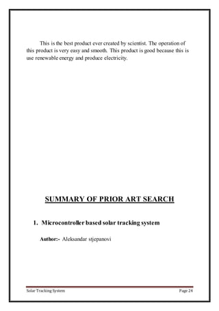 Solar Tracking System Page 24
This is the best product ever created by scientist. The operation of
this product is very easy and smooth. This product is good because this is
use renewable energy and produce electricity.
SUMMARY OF PRIOR ART SEARCH
1. Microcontroller based solar tracking system
Author:- Aleksandar stjepanovi
 