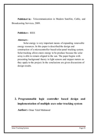 Solar Tracking System Page 25
Published in:- Telecommunication in Modern Satellite, Cable, and
Broadcasting Services, 2009.
Publisher:- IEEE
Abstract:-
Solar energy is very important means of expanding renewable
energy resources. In this paper is described the design and
construction of a microcontroller based solar panel tracking system.
Solar tracking allows more energy to be produce because the solar
array is able to remain aligned to the sun. The paper begins with
presenting background theory in light sensors and stepper motors as
they apply to the project. In the conclusions are given discussions of
design results.
2. Programmable logic controller based design and
implementation of multiple axes solar tracking system
Author:- Omar Talal Mahmood
 