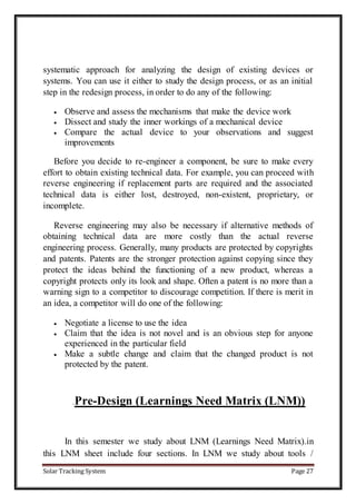 Solar Tracking System Page 27
systematic approach for analyzing the design of existing devices or
systems. You can use it either to study the design process, or as an initial
step in the redesign process, in order to do any of the following:
 Observe and assess the mechanisms that make the device work
 Dissect and study the inner workings of a mechanical device
 Compare the actual device to your observations and suggest
improvements
Before you decide to re-engineer a component, be sure to make every
effort to obtain existing technical data. For example, you can proceed with
reverse engineering if replacement parts are required and the associated
technical data is either lost, destroyed, non-existent, proprietary, or
incomplete.
Reverse engineering may also be necessary if alternative methods of
obtaining technical data are more costly than the actual reverse
engineering process. Generally, many products are protected by copyrights
and patents. Patents are the stronger protection against copying since they
protect the ideas behind the functioning of a new product, whereas a
copyright protects only its look and shape. Often a patent is no more than a
warning sign to a competitor to discourage competition. If there is merit in
an idea, a competitor will do one of the following:
 Negotiate a license to use the idea
 Claim that the idea is not novel and is an obvious step for anyone
experienced in the particular field
 Make a subtle change and claim that the changed product is not
protected by the patent.
.Pre-Design (Learnings Need Matrix (LNM))
In this semester we study about LNM (Learnings Need Matrix).in
this LNM sheet include four sections. In LNM we study about tools /
 
