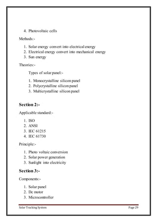 Solar Tracking System Page 29
4. Photovoltaic cells
Methods:-
1. Solar energy convert into electrical energy
2. Electrical energy convert into mechanical energy
3. Sun energy
Theories:-
Types of solar panel:-
1. Monocrystalline silicon panel
2. Polycrystalline siliconpanel
3. Multicrystalline siliconpanel
Section 2:-
Applicable standard:-
1. ISO
2. ANSI
3. IEC 61215
4. IEC 61730
Principle:-
1. Photo voltaic conversion
2. Solar power generation
3. Sunlight into electricity
Section 3:-
Components:-
1. Solar panel
2. Dc motor
3. Microcontroller
 