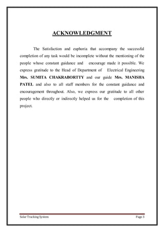 Solar Tracking System Page 3
ACKNOWLEDGMENT
The Satisfaction and euphoria that accompany the successful
completion of any task would be incomplete without the mentioning of the
people whose constant guidance and encourage made it possible. We
express gratitude to the Head of Department of Electrical Engineering
Mrs. SUMITA CHAKRABORTTY and our guide Mrs. MANISHA
PATEL and also to all staff members for the constant guidance and
encouragement throughout. Also, we express our gratitude to all other
people who directly or indirectly helped us for the completion of this
project.
 