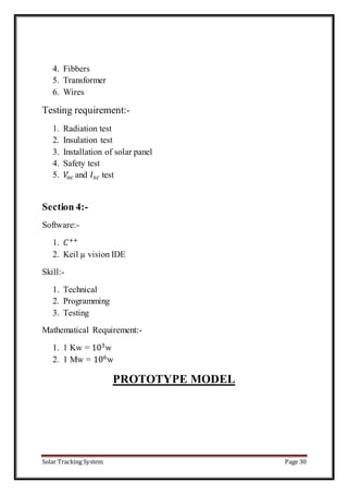 Solar Tracking System Page 30
4. Fibbers
5. Transformer
6. Wires
Testing requirement:-
1. Radiation test
2. Insulation test
3. Installation of solar panel
4. Safety test
5. 𝑉𝑜 𝑐 and 𝐼𝑠𝑐 test
Section 4:-
Software:-
1. 𝐶++
2. Keil µ vision IDE
Skill:-
1. Technical
2. Programming
3. Testing
Mathematical Requirement:-
1. 1 Kw = 103
w
2. 1 Mw = 106
w
PROTOTYPE MODEL
 