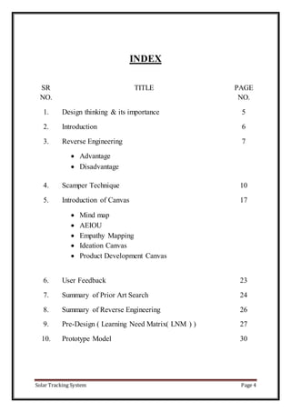 Solar Tracking System Page 4
INDEX
SR
NO.
TITLE PAGE
NO.
1. Design thinking & its importance 5
2. Introduction 6
3. Reverse Engineering
 Advantage
 Disadvantage
7
4. Scamper Technique 10
5. Introduction of Canvas
 Mind map
 AEIOU
 Empathy Mapping
 Ideation Canvas
 Product Development Canvas
17
6. User Feedback 23
7. Summary of Prior Art Search 24
8. Summary of Reverse Engineering 26
9. Pre-Design ( Learning Need Matrix( LNM ) ) 27
10. Prototype Model 30
 