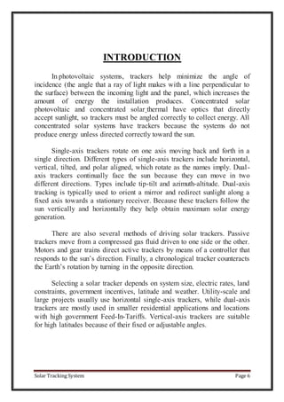 Solar Tracking System Page 6
INTRODUCTION
In photovoltaic systems, trackers help minimize the angle of
incidence (the angle that a ray of light makes with a line perpendicular to
the surface) between the incoming light and the panel, which increases the
amount of energy the installation produces. Concentrated solar
photovoltaic and concentrated solar thermal have optics that directly
accept sunlight, so trackers must be angled correctly to collect energy. All
concentrated solar systems have trackers because the systems do not
produce energy unless directed correctly toward the sun.
Single-axis trackers rotate on one axis moving back and forth in a
single direction. Different types of single-axis trackers include horizontal,
vertical, tilted, and polar aligned, which rotate as the names imply. Dual-
axis trackers continually face the sun because they can move in two
different directions. Types include tip-tilt and azimuth-altitude. Dual-axis
tracking is typically used to orient a mirror and redirect sunlight along a
fixed axis towards a stationary receiver. Because these trackers follow the
sun vertically and horizontally they help obtain maximum solar energy
generation.
There are also several methods of driving solar trackers. Passive
trackers move from a compressed gas fluid driven to one side or the other.
Motors and gear trains direct active trackers by means of a controller that
responds to the sun’s direction. Finally, a chronological tracker counteracts
the Earth’s rotation by turning in the opposite direction.
Selecting a solar tracker depends on system size, electric rates, land
constraints, government incentives, latitude and weather. Utility-scale and
large projects usually use horizontal single-axis trackers, while dual-axis
trackers are mostly used in smaller residential applications and locations
with high government Feed-In-Tariffs. Vertical-axis trackers are suitable
for high latitudes because of their fixed or adjustable angles.
 