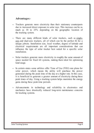 Solar Tracking System Page 8
Advantages:-
 Trackers generate more electricity than their stationary counterparts
due to increased direct exposure to solar rays. This increase can be as
much as 10 to 25% depending on the geographic location of
the tracking system.
 There are many different kinds of solar trackers, such as single-
axis and dual-axis trackers, all of which can be the perfect fit for a
unique jobsite. Installation size, local weather, degree of latitude and
electrical requirements are all important considerations that can
influence the type of solar tracker best suited for a specific solar
installation.
 Solar trackers generate more electricity in roughly the same amount of
space needed for fixed tilt systems, making them ideal for optimizing
land usage.
 In certain states some utilities offer Time of Use (TOU) rate plans for
solar power, which means the utility will purchase the power
generated during the peak time of the day at a higher rate. In this case,
it is beneficial to generate a greater amount of electricity during these
peak times of day. Using a tracking system helps maximize the energy
gains during these peak time periods.
 Advancements in technology and reliability in electronics and
mechanics have drastically reduced long-term maintenance concerns
for tracking systems.
 