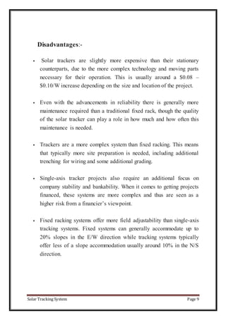 Solar Tracking System Page 9
Disadvantages:-
 Solar trackers are slightly more expensive than their stationary
counterparts, due to the more complex technology and moving parts
necessary for their operation. This is usually around a $0.08 –
$0.10/W increase depending on the size and location of the project.
 Even with the advancements in reliability there is generally more
maintenance required than a traditional fixed rack, though the quality
of the solar tracker can play a role in how much and how often this
maintenance is needed.
 Trackers are a more complex system than fixed racking. This means
that typically more site preparation is needed, including additional
trenching for wiring and some additional grading.
 Single-axis tracker projects also require an additional focus on
company stability and bankability. When it comes to getting projects
financed, these systems are more complex and thus are seen as a
higher risk from a financier’s viewpoint.
 Fixed racking systems offer more field adjustability than single-axis
tracking systems. Fixed systems can generally accommodate up to
20% slopes in the E/W direction while tracking systems typically
offer less of a slope accommodation usually around 10% in the N/S
direction.
 