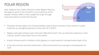 Solar radiation has a lower intensity in polar Regions because
the angle at which it hits the Earth is not as direct as at the
equator. Another effect is that sunlight has to go Through
more atmosphere to reach the Ground.
• The polar climate regions are characterized by a lack of warm summers. Every month in a polar
limate has an average temperature of less than 10 °C (50°F).
• Regions with polar climate cover more than 20% of the Earth. The sun shines for long hours in the
summer, and for many fewer hours in the winter.
• A polar climate results in treeless tundra, glaciers, or a permanent or semipermanent layer of ice.
• It has cool summers and very cold winters. Polar environments can even go to a temperature of -
115F.
POLAR REGION
2
 