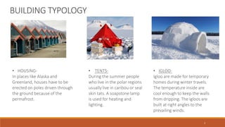 • HOUSING-
In places like Alaska and
Greenland, houses have to be
erected on poles driven through
the ground because of the
permafrost.
BUILDING TYPOLOGY
• IGLOO-
Igloo are made for temporary
homes during winter travels.
The temperature inside are
cool enough to keep the walls
from dripping. The igloos are
built at right angles to the
prevailing winds.
• TENTS-
During the summer people
who live in the polar regions
usually live in caribou or seal
skin tats. A soapstone lamp
is used for heating and
lighting.
3
 