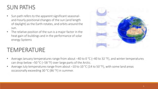 SUN PATHS
• Sun path refers to the apparent significant seasonal-
and-hourly positional changes of the sun (and length
of daylight) as the Earth rotates, and orbits around the
sun.
• The relative position of the sun is a major factor in the
heat gain of buildings and in the performance of solar
energy Systems
TEMPERATURE
• Average January temperatures range from about −40 to 0 °C (−40 to 32 °F), and winter temperatures
can drop below −50 °C (−58 °F) over large parts of the Arctic.
• Average July temperatures range from about −10 to 10 °C (14 to 50 °F), with some land areas
occasionally exceeding 30 °C (86 °F) in summer.
5
 