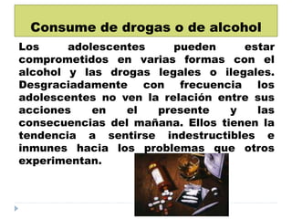 Consume de drogas o de alcohol
Los adolescentes pueden estar
comprometidos en varias formas con el
alcohol y las drogas legales o ilegales.
Desgraciadamente con frecuencia los
adolescentes no ven la relación entre sus
acciones en el presente y las
consecuencias del mañana. Ellos tienen la
tendencia a sentirse indestructibles e
inmunes hacia los problemas que otros
experimentan.
 