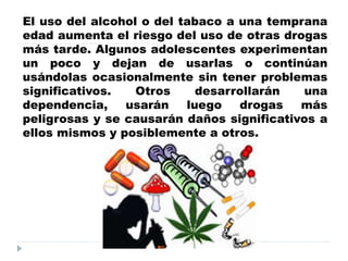 El uso del alcohol o del tabaco a una temprana
edad aumenta el riesgo del uso de otras drogas
más tarde. Algunos adolescentes experimentan
un poco y dejan de usarlas o continúan
usándolas ocasionalmente sin tener problemas
significativos. Otros desarrollarán una
dependencia, usarán luego drogas más
peligrosas y se causarán daños significativos a
ellos mismos y posiblemente a otros.
 