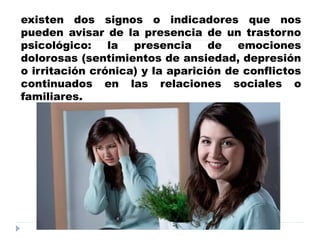 trastorno emocionales
existen dos signos o indicadores que nos
pueden avisar de la presencia de un trastorno
psicológico: la presencia de emociones
dolorosas (sentimientos de ansiedad, depresión
o irritación crónica) y la aparición de conflictos
continuados en las relaciones sociales o
familiares.
 