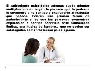 El sufrimiento psicológico además puede adoptar
múltiples formas según la persona que lo padezca
le encuentre o no sentido o explicación al malestar
que padece. Existen una primera forma de
padecimiento a los que las personas encuentran
explicación o sentido sacrificio ante situaciones
limites, una huelga de hambre… que no suelen ser
catalogadas como trastornos psicológicos.
 