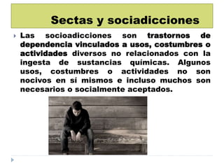 Sectas y sociadicciones
 Las socioadicciones son trastornos de
dependencia vinculados a usos, costumbres o
actividades diversos no relacionados con la
ingesta de sustancias químicas. Algunos
usos, costumbres o actividades no son
nocivos en sí mismos e incluso muchos son
necesarios o socialmente aceptados.
 