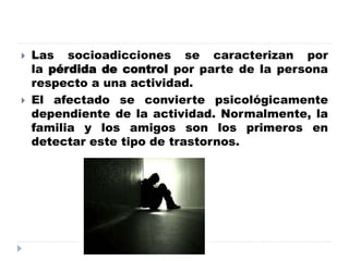  Las socioadicciones se caracterizan por
la pérdida de control por parte de la persona
respecto a una actividad.
 El afectado se convierte psicológicamente
dependiente de la actividad. Normalmente, la
familia y los amigos son los primeros en
detectar este tipo de trastornos.
 