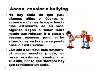 Acoso escolar o bullying
 No hay duda de que para
algunos niños y jóvenes el
acoso escolar es la experiencia
más estresante de su vida.
Algunos llegan a tener tanto
miedo que rehusan ir a clase o
buscan excusas para evitar
situaciones en las que se pueda
producir este acoso.
 Llevado a un nivel más extremo,
el acoso escolar puede, en
raras ocasiones, conducir al
suicidio, por lo que siempre hay
que tomárselo en serio.
 