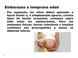 Embarazos a temprana edad
 Por supuesto, los niños deben aprender a
hacer frente a, o simplemente ignorar, ciertos
tipos de burlas ocasional, comúnes sobre
todo entre los adolescentes. Pero las
amenazas físicas, burlas colectivas o insultos
continuos son preocupantes y nunca se
deberían tolerar.
 