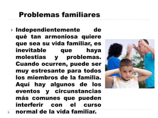 Problemas familiares
 Independientemente de
qué tan armoniosa quiere
que sea su vida familiar, es
inevitable que haya
molestias y problemas.
Cuando ocurren, puede ser
muy estresante para todos
los miembros de la familia.
Aquí hay algunos de los
eventos y circunstancias
más comunes que pueden
interferir con el curso
normal de la vida familiar.
 