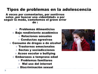 Tipos de problemas en la adolescencia
A veces por comentarios, por sentirnos
solos ,por buscar una «identidad» o por
seguir la moda, cometemos el grave error
de :
 Problemas Alimenticios
 Bajo rendimiento académico
 Relaciones sexuales
 Conductas agresivas
 Consumo de drogas o de alcohol
 Trastornos emocionales
 Sectas y sociadicciones
 Acoso escolar o bulliying
 Embarazos a temprana edad
 Problemas familiares
 Mal uso del internet
 Discriminación sexual
 
